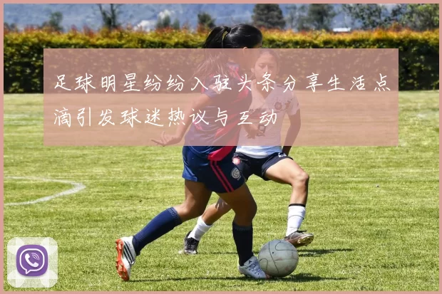 足球明星纷纷入驻头条分享生活点滴引发球迷热议与互动