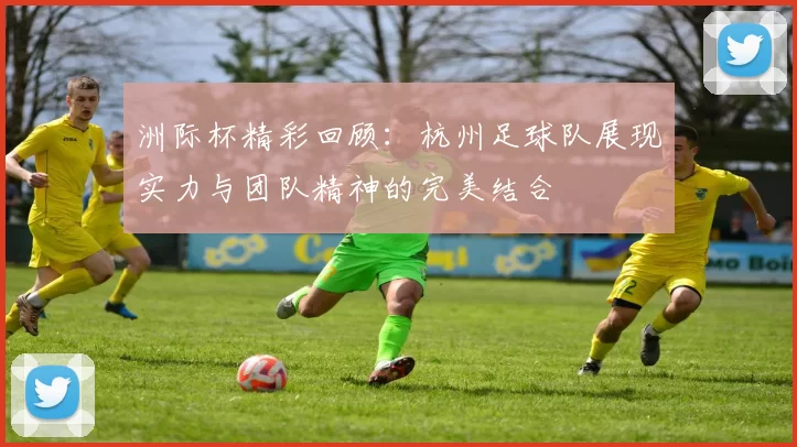 洲际杯精彩回顾：杭州足球队展现实力与团队精神的完美结合