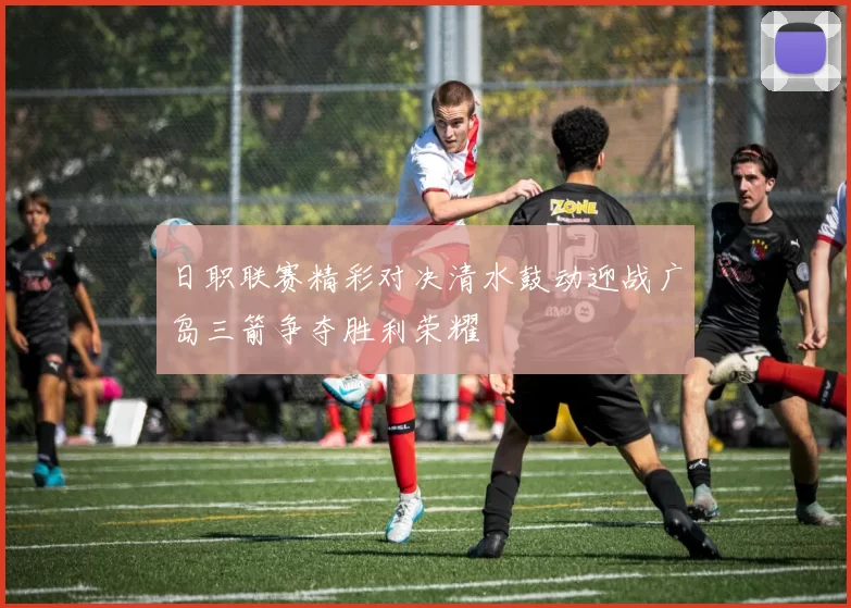 日职联赛精彩对决清水鼓动迎战广岛三箭争夺胜利荣耀