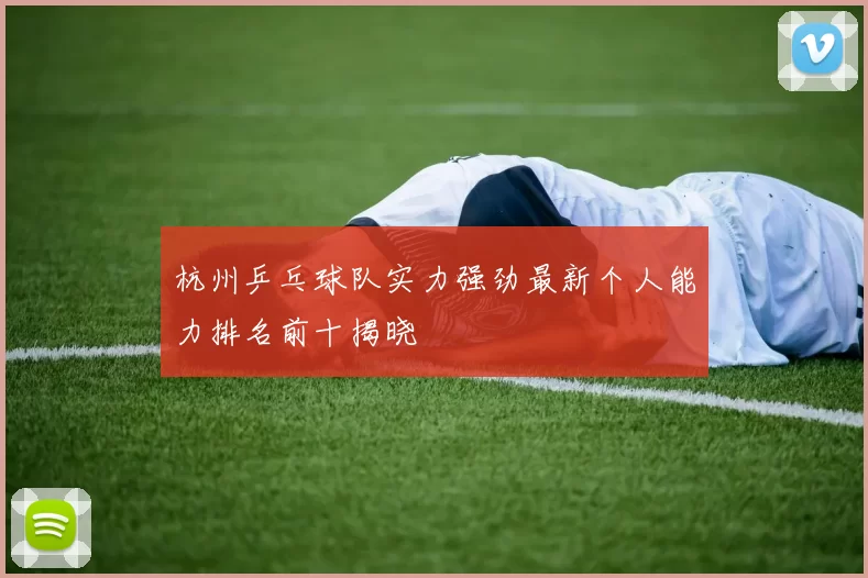 杭州乒乓球队实力强劲最新个人能力排名前十揭晓
