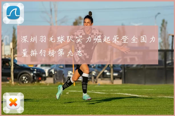 深圳羽毛球队实力崛起荣登全国力量排行榜第九名