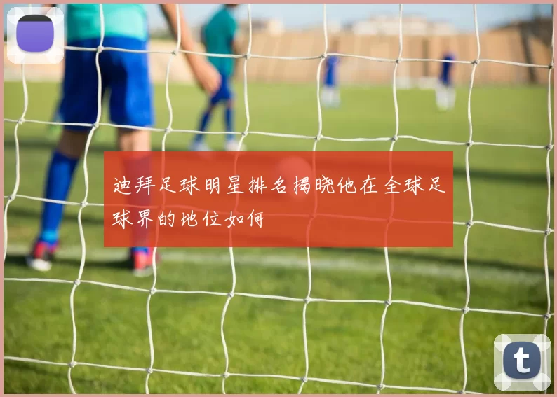 迪拜足球明星排名揭晓他在全球足球界的地位如何
