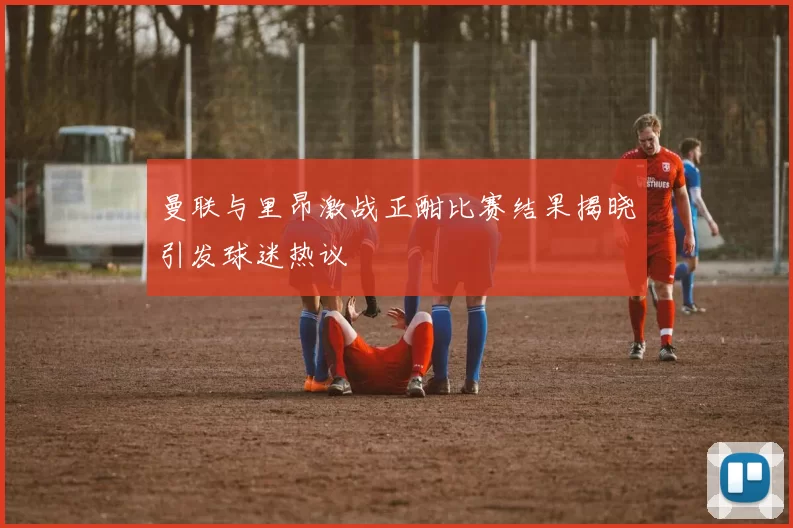 曼联与里昂激战正酣比赛结果揭晓引发球迷热议