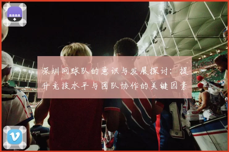 深圳网球队的意识与发展探讨：提升竞技水平与团队协作的关键因素分析