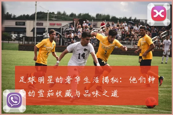 足球明星的奢华生活揭秘：他们钟爱的雪茄收藏与品味之道