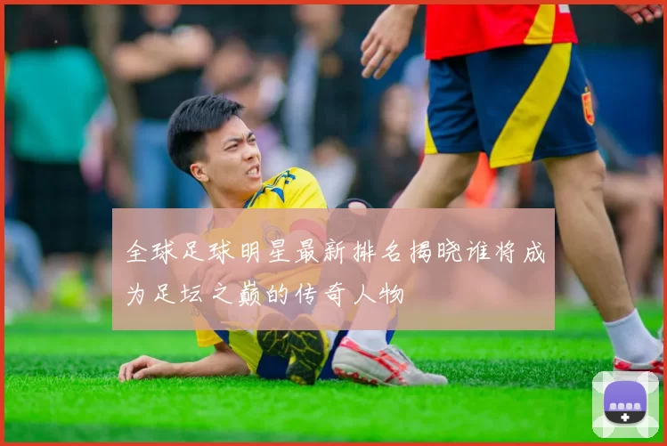 全球足球明星最新排名揭晓谁将成为足坛之巅的传奇人物
