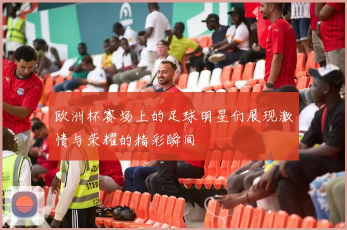 欧洲杯赛场上的足球明星们展现激情与荣耀的精彩瞬间