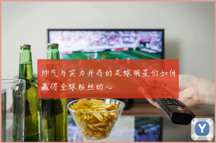 帅气与实力并存的足球明星们如何赢得全球粉丝的心