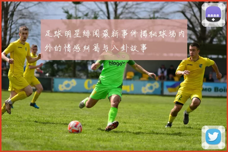 足球明星绯闻最新事件揭秘球场内外的情感纠葛与八卦故事