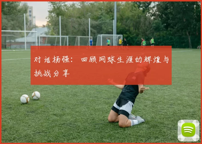对话杨强：回顾网球生涯的辉煌与挑战分享