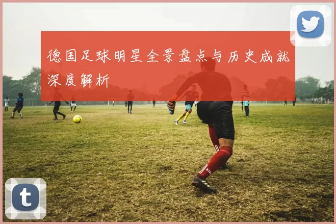 德国足球明星全景盘点与历史成就深度解析