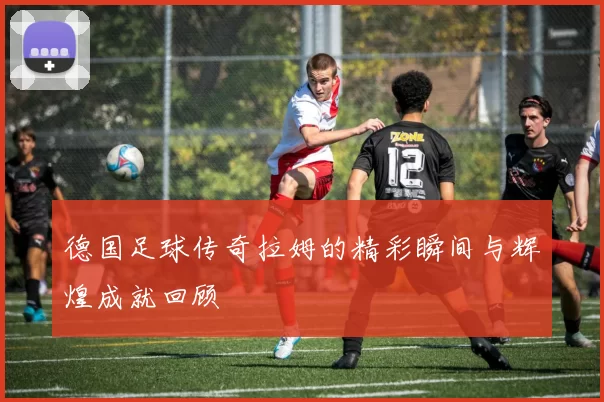 德国足球传奇拉姆的精彩瞬间与辉煌成就回顾