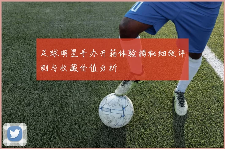 足球明星手办开箱体验揭秘细致评测与收藏价值分析