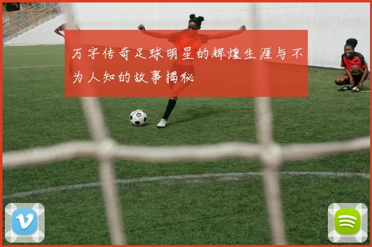 万字传奇足球明星的辉煌生涯与不为人知的故事揭秘