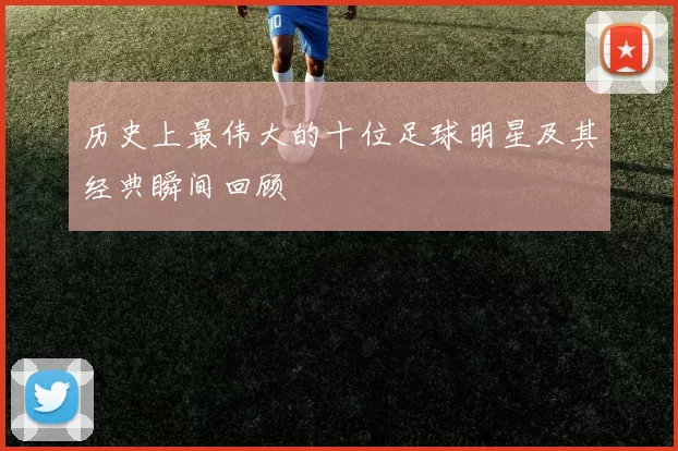 历史上最伟大的十位足球明星及其经典瞬间回顾