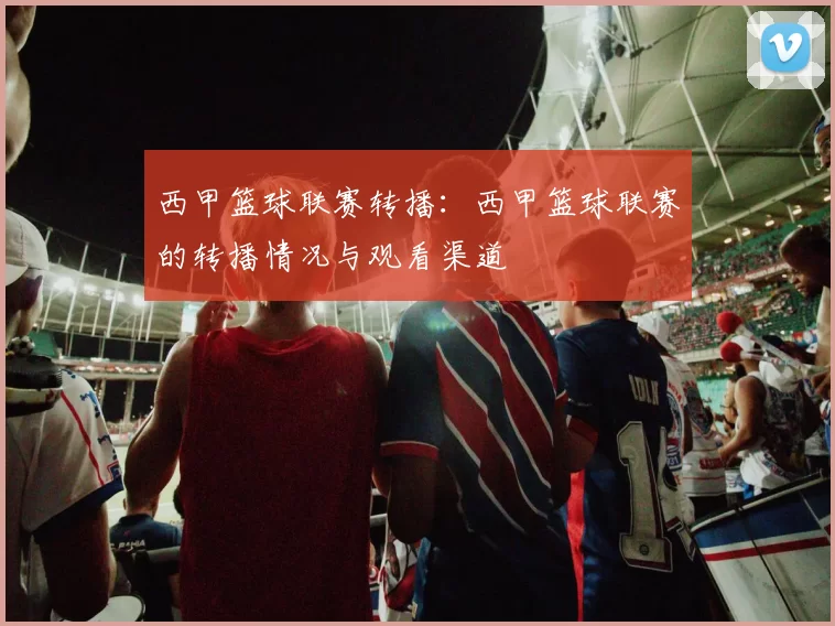 西甲篮球联赛转播：西甲篮球联赛的转播情况与观看渠道
