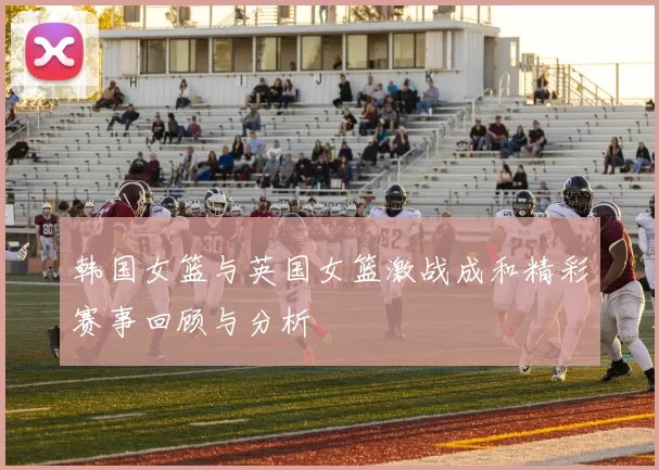 韩国女篮与英国女篮激战成和精彩赛事回顾与分析