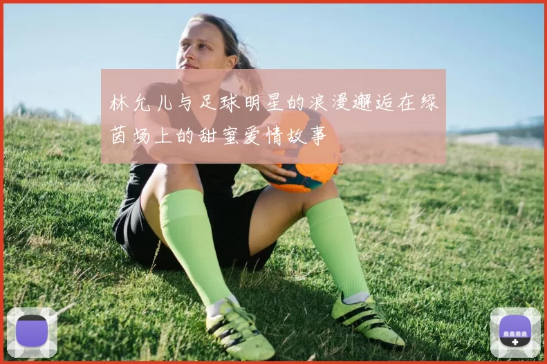 林允儿与足球明星的浪漫邂逅在绿茵场上的甜蜜爱情故事