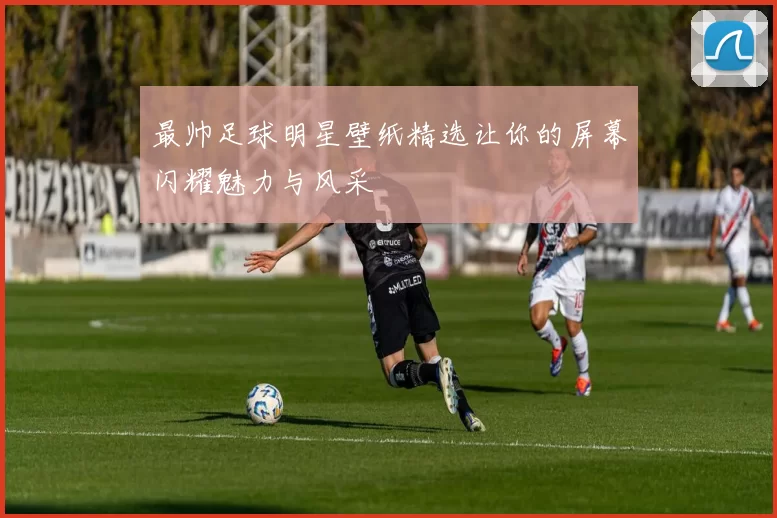 最帅足球明星壁纸精选让你的屏幕闪耀魅力与风采