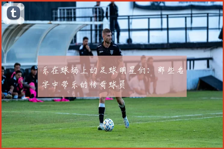 乐在球场上的足球明星们：那些名字中带乐的传奇球员