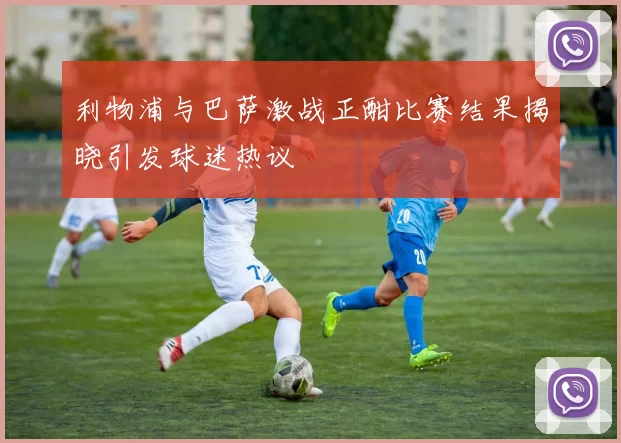 利物浦与巴萨激战正酣比赛结果揭晓引发球迷热议