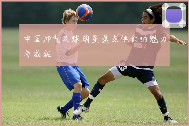 中国帅气足球明星盘点他们的魅力与成就