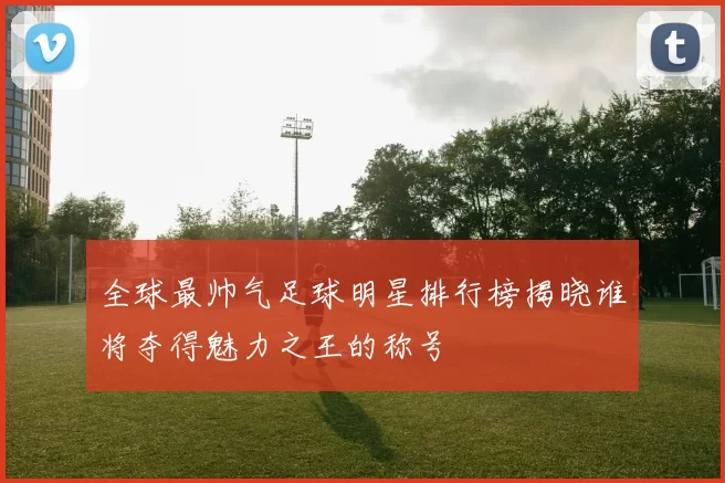 全球最帅气足球明星排行榜揭晓谁将夺得魅力之王的称号