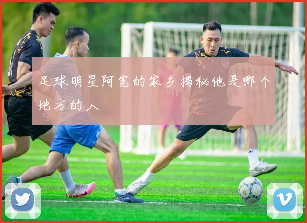 足球明星阿宽的家乡揭秘他是哪个地方的人
