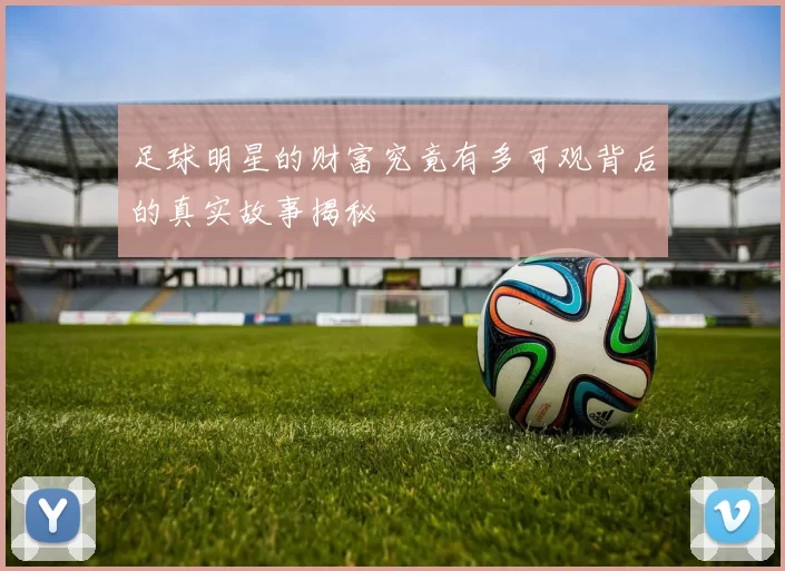 足球明星的财富究竟有多可观背后的真实故事揭秘