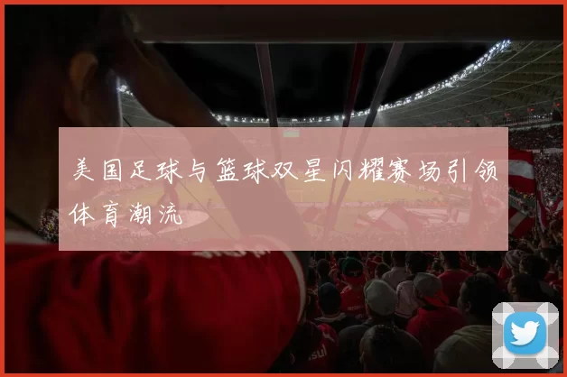 美国足球与篮球双星闪耀赛场引领体育潮流