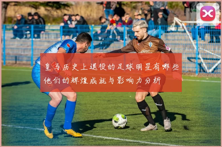 皇马历史上退役的足球明星有哪些他们的辉煌成就与影响力分析