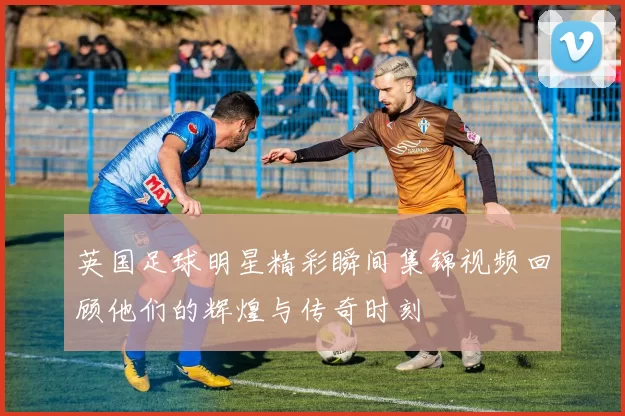 英国足球明星精彩瞬间集锦视频回顾他们的辉煌与传奇时刻