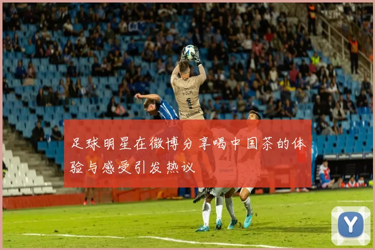 足球明星在微博分享喝中国茶的体验与感受引发热议