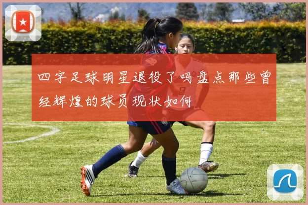 四字足球明星退役了吗盘点那些曾经辉煌的球员现状如何