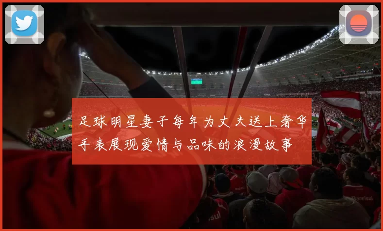 足球明星妻子每年为丈夫送上奢华手表展现爱情与品味的浪漫故事