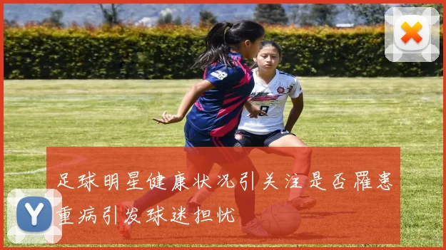 足球明星健康状况引关注是否罹患重病引发球迷担忧