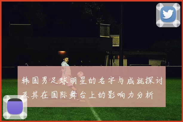 韩国男足球明星的名字与成就探讨及其在国际舞台上的影响力分析