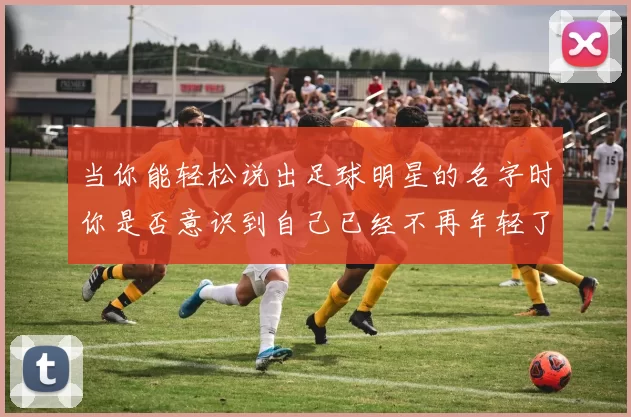 当你能轻松说出足球明星的名字时你是否意识到自己已经不再年轻了