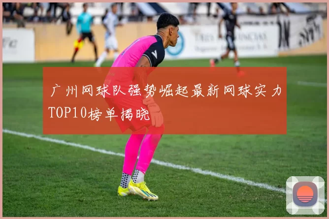 广州网球队强势崛起最新网球实力TOP10榜单揭晓