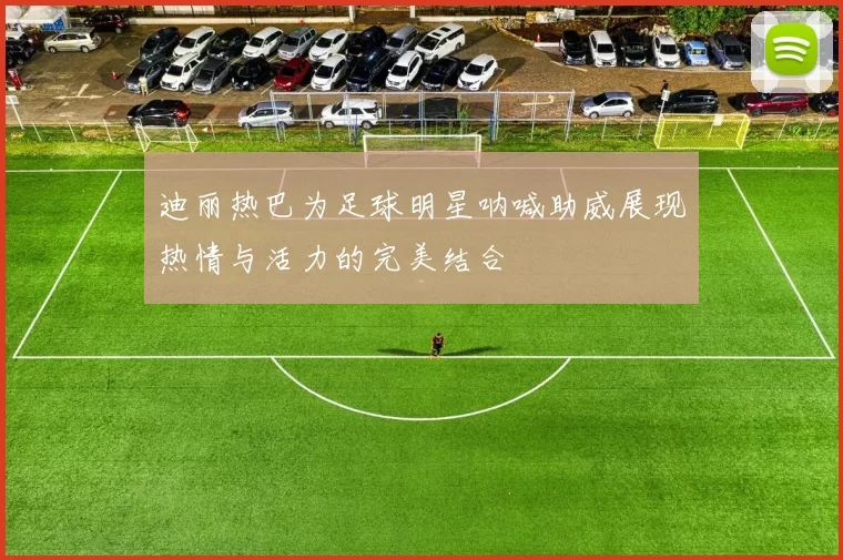 迪丽热巴为足球明星呐喊助威展现热情与活力的完美结合