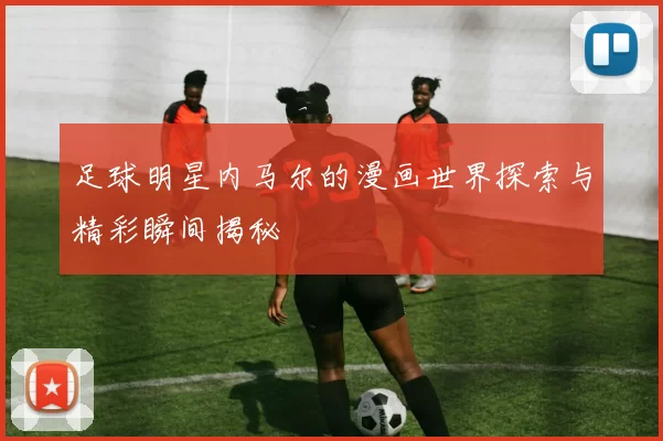 足球明星内马尔的漫画世界探索与精彩瞬间揭秘