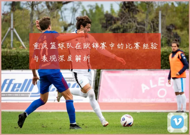 重庆篮球队在欧锦赛中的比赛经验与表现深度解析