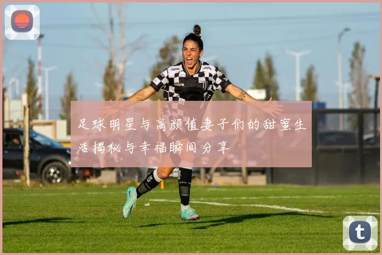足球明星与高颜值妻子们的甜蜜生活揭秘与幸福瞬间分享