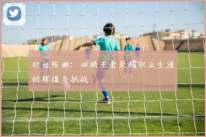 对话陈娜：回顾王者荣耀职业生涯的辉煌与挑战