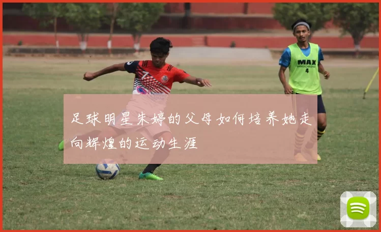 足球明星朱婷的父母如何培养她走向辉煌的运动生涯