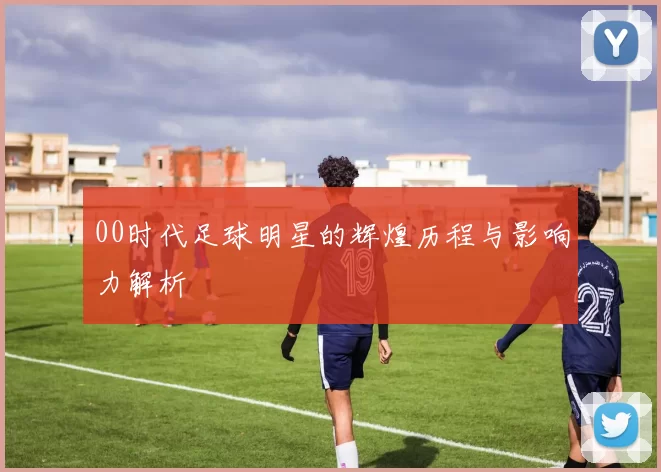 00时代足球明星的辉煌历程与影响力解析