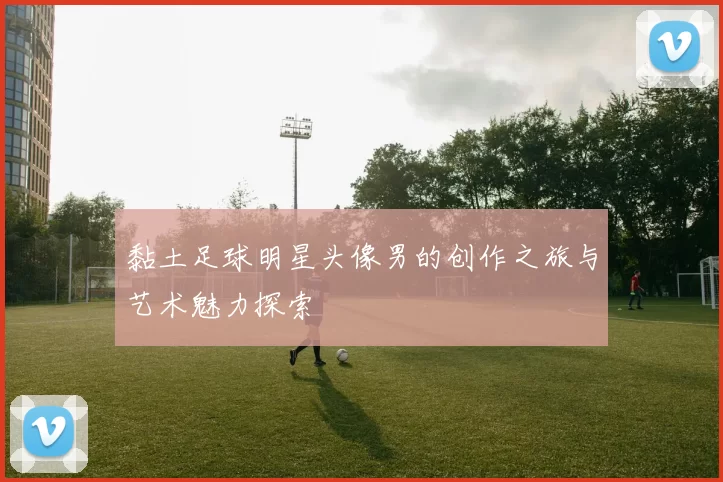 黏土足球明星头像男的创作之旅与艺术魅力探索
