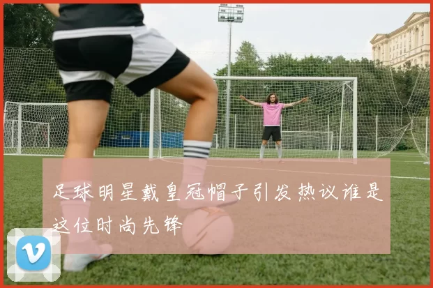 足球明星戴皇冠帽子引发热议谁是这位时尚先锋