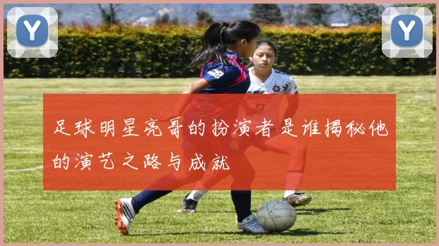 足球明星亮哥的扮演者是谁揭秘他的演艺之路与成就