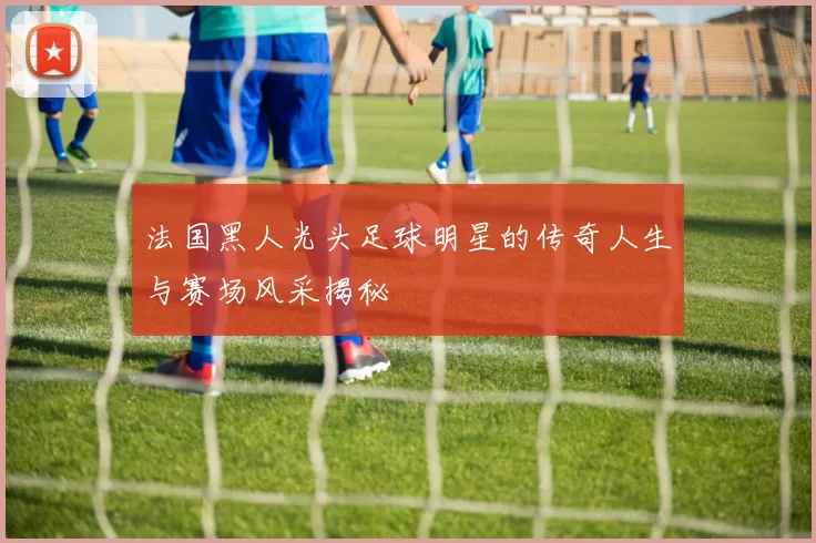 法国黑人光头足球明星的传奇人生与赛场风采揭秘